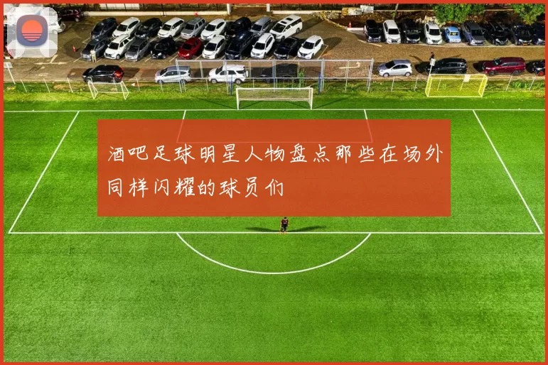 酒吧足球明星人物盘点那些在场外同样闪耀的球员们