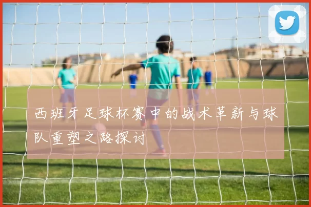 西班牙足球杯赛中的战术革新与球队重塑之路探讨