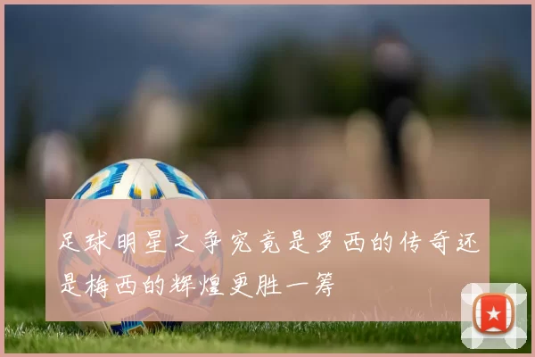 足球明星之争究竟是罗西的传奇还是梅西的辉煌更胜一筹