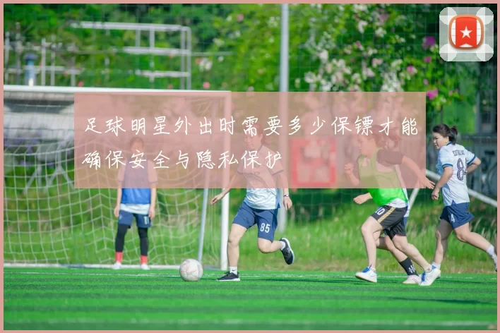 足球明星外出时需要多少保镖才能确保安全与隐私保护
