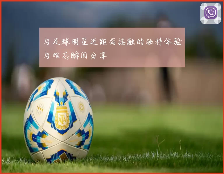 与足球明星近距离接触的独特体验与难忘瞬间分享