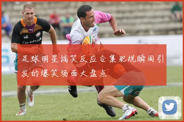 足球明星搞笑反应合集犯规瞬间引发的爆笑场面大盘点