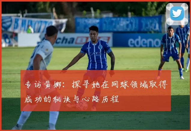 专访黄娜：探寻她在网球领域取得成功的秘诀与心路历程