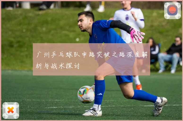 广州乒乓球队中路突破之路深度解析与战术探讨