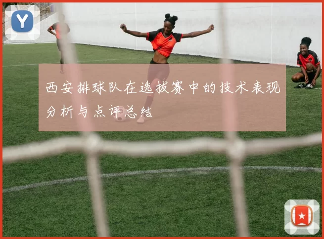 西安排球队在选拔赛中的技术表现分析与点评总结