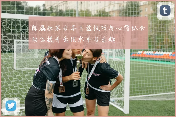 陈磊独家分享飞盘技巧与心得体会助你提升竞技水平与乐趣