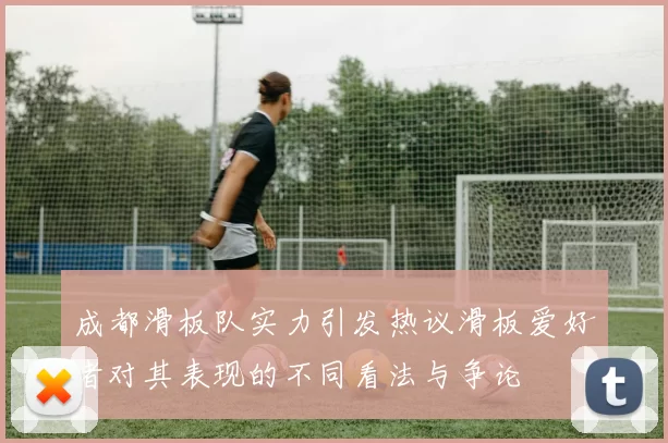 成都滑板队实力引发热议滑板爱好者对其表现的不同看法与争论