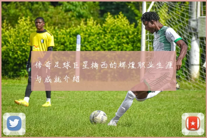 传奇足球巨星梅西的辉煌职业生涯与成就介绍