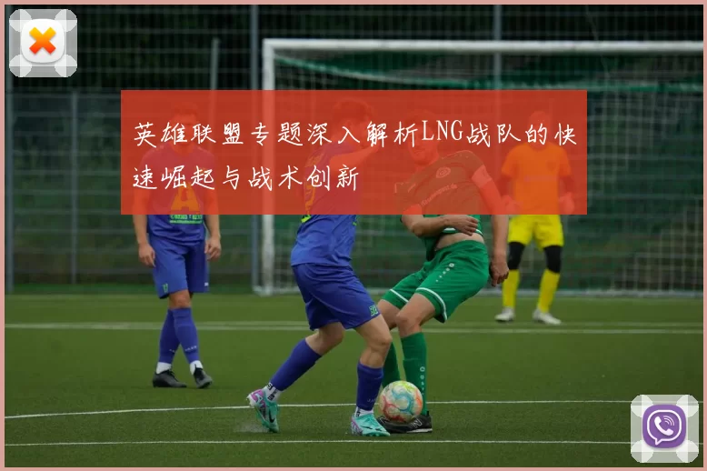英雄联盟专题深入解析LNG战队的快速崛起与战术创新
