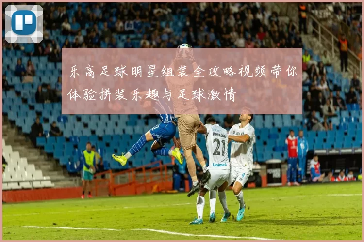 乐高足球明星组装全攻略视频带你体验拼装乐趣与足球激情