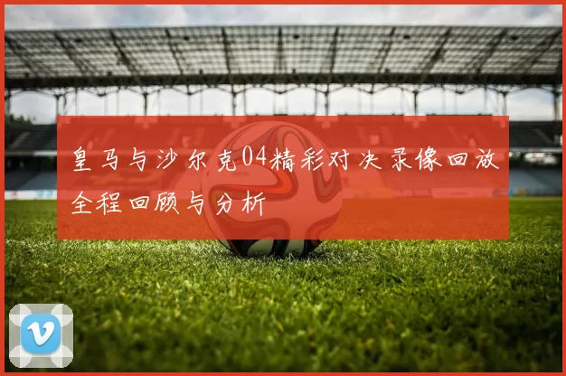 皇马与沙尔克04精彩对决录像回放全程回顾与分析