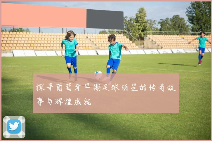 探寻葡萄牙早期足球明星的传奇故事与辉煌成就