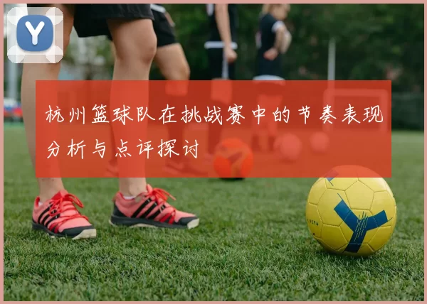 杭州篮球队在挑战赛中的节奏表现分析与点评探讨