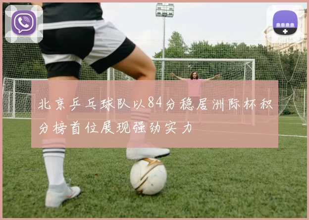 北京乒乓球队以84分稳居洲际杯积分榜首位展现强劲实力