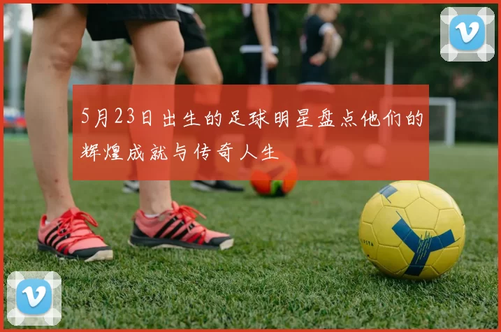 5月23日出生的足球明星盘点他们的辉煌成就与传奇人生