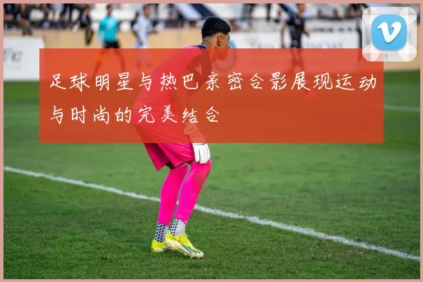 足球明星与热巴亲密合影展现运动与时尚的完美结合
