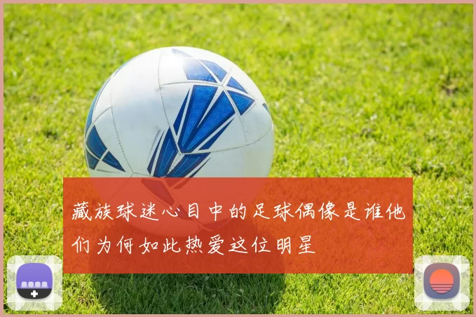 藏族球迷心目中的足球偶像是谁他们为何如此热爱这位明星