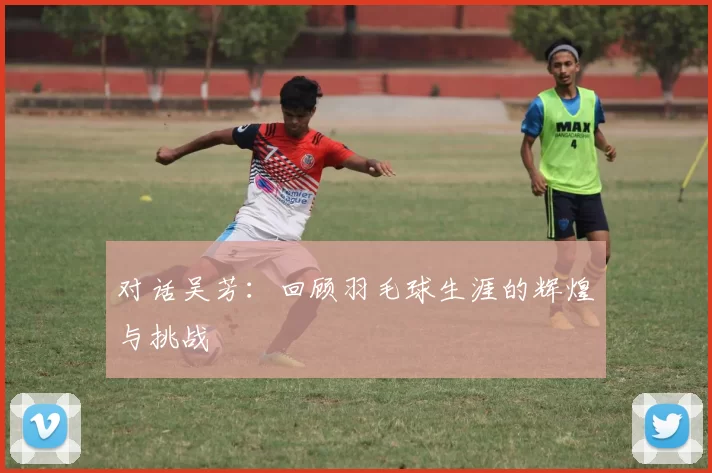 对话吴芳：回顾羽毛球生涯的辉煌与挑战