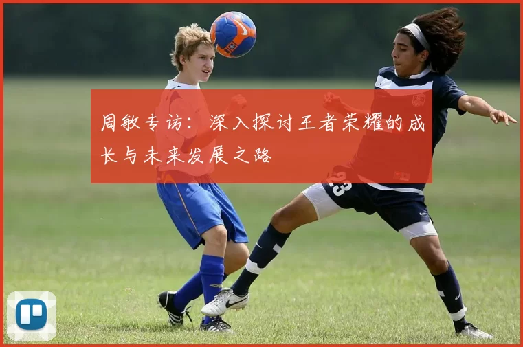 周敏专访：深入探讨王者荣耀的成长与未来发展之路