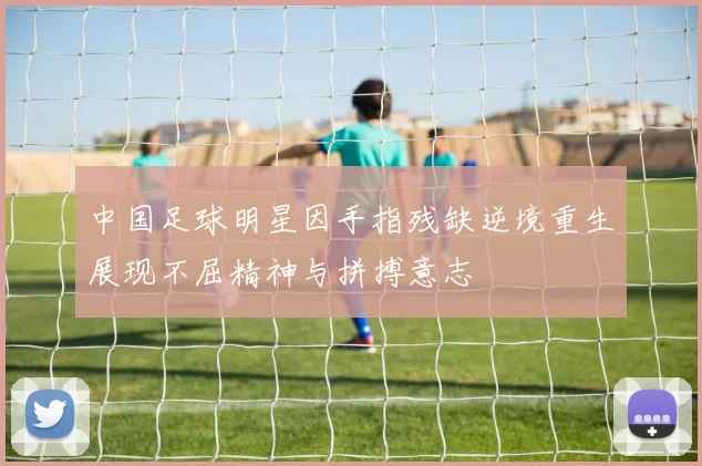 中国足球明星因手指残缺逆境重生展现不屈精神与拼搏意志