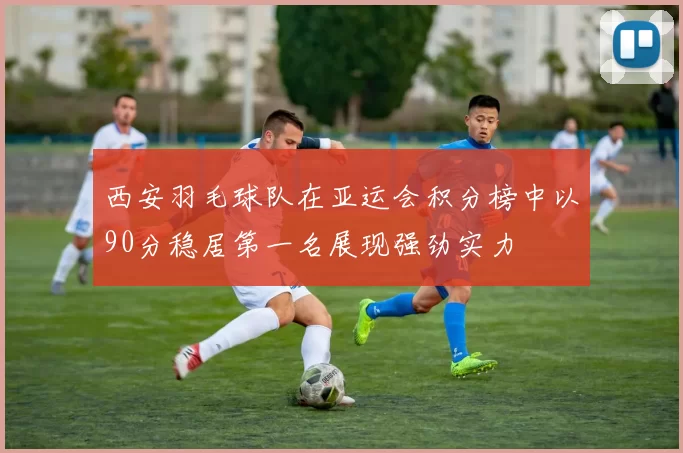 西安羽毛球队在亚运会积分榜中以90分稳居第一名展现强劲实力