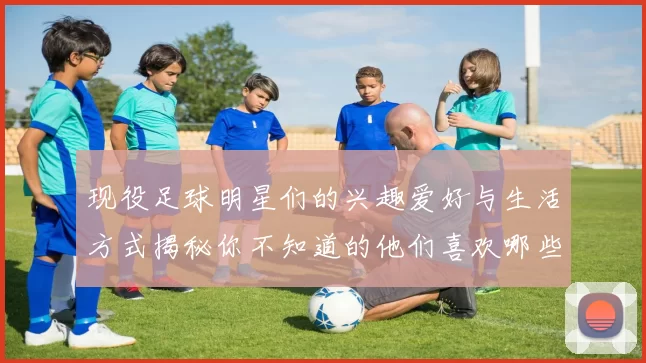 现役足球明星们的兴趣爱好与生活方式揭秘你不知道的他们喜欢哪些事物