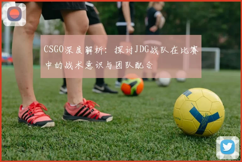 CSGO深度解析：探讨JDG战队在比赛中的战术意识与团队配合