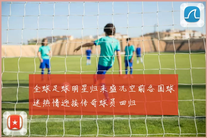 全球足球明星归来盛况空前各国球迷热情迎接传奇球员回归