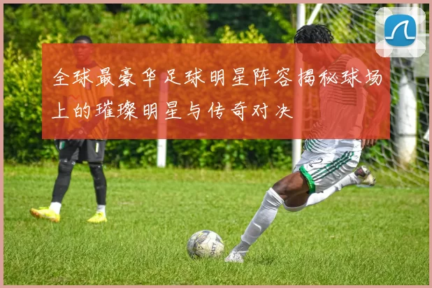 全球最豪华足球明星阵容揭秘球场上的璀璨明星与传奇对决