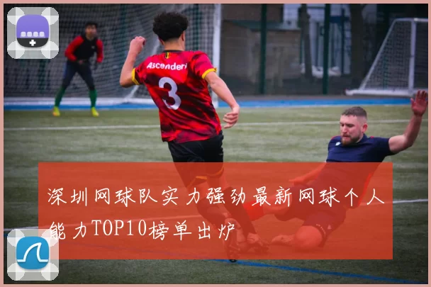 深圳网球队实力强劲最新网球个人能力TOP10榜单出炉