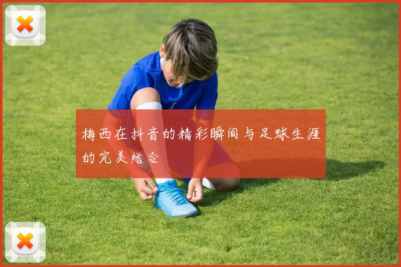 梅西在抖音的精彩瞬间与足球生涯的完美结合
