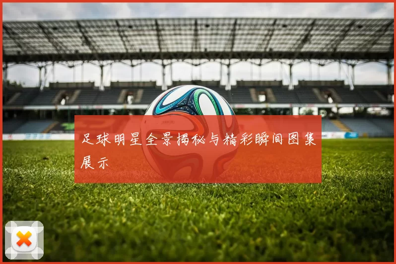 足球明星全景揭秘与精彩瞬间图集展示