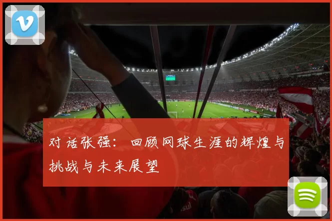 对话张强：回顾网球生涯的辉煌与挑战与未来展望
