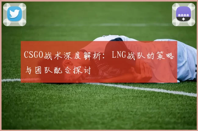 CSGO战术深度解析：LNG战队的策略与团队配合探讨