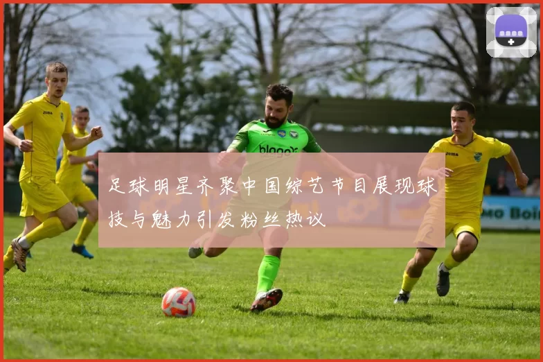 足球明星齐聚中国综艺节目展现球技与魅力引发粉丝热议
