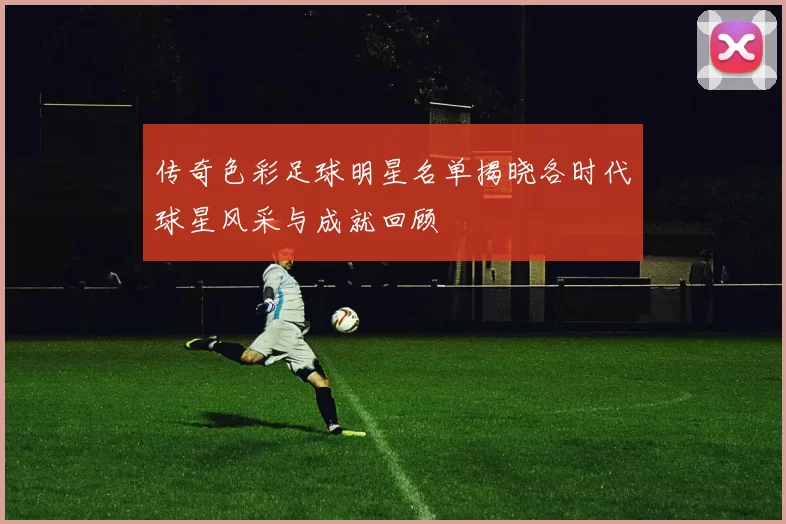 传奇色彩足球明星名单揭晓各时代球星风采与成就回顾