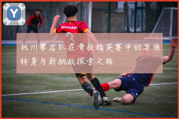 杭州攀岩队在滑板精英赛中的华丽转身与新挑战探索之路