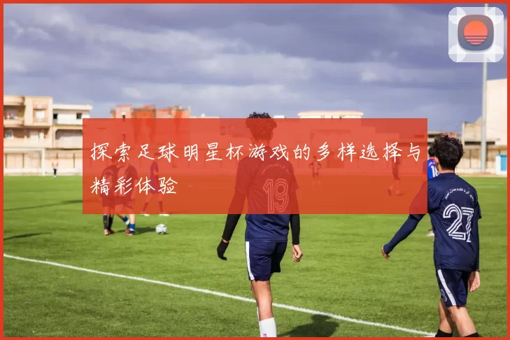 探索足球明星杯游戏的多样选择与精彩体验