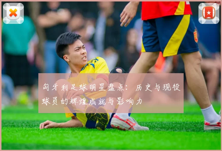 匈牙利足球明星盘点：历史与现役球员的辉煌成就与影响力