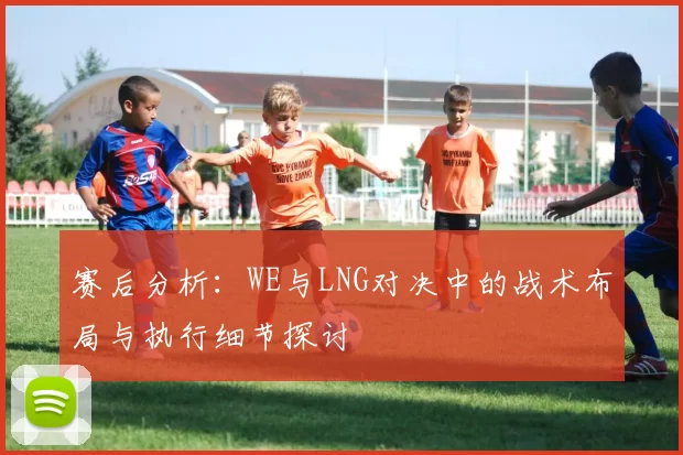 赛后分析：WE与LNG对决中的战术布局与执行细节探讨