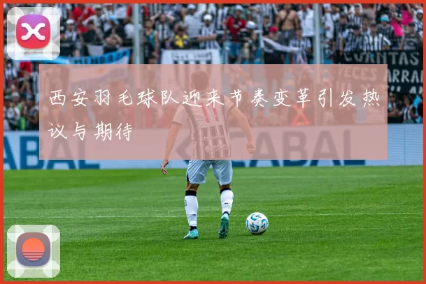 西安羽毛球队迎来节奏变革引发热议与期待