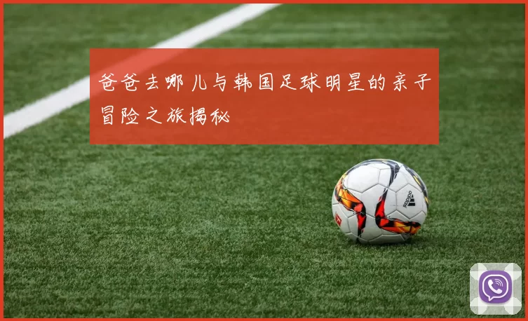 爸爸去哪儿与韩国足球明星的亲子冒险之旅揭秘