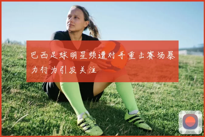 巴西足球明星频遭对手重击赛场暴力行为引发关注
