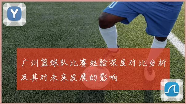 广州篮球队比赛经验深度对比分析及其对未来发展的影响