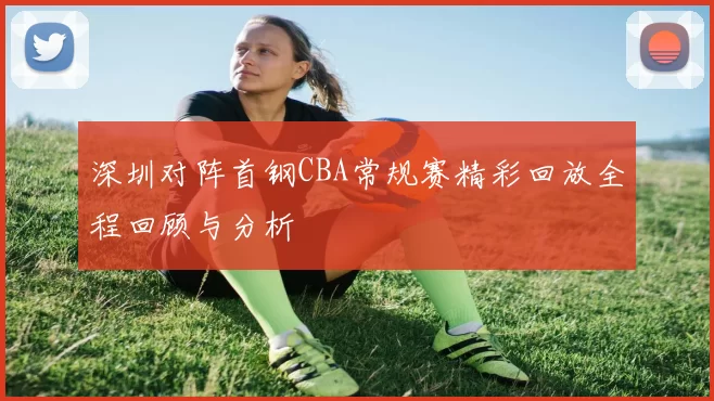 深圳对阵首钢CBA常规赛精彩回放全程回顾与分析