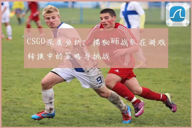 CSGO深度分析：揭秘WE战队在游戏转换中的策略与挑战