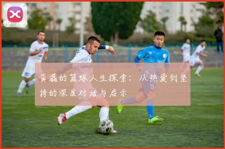 黄磊的篮球人生探索：从热爱到坚持的深度对话与启示
