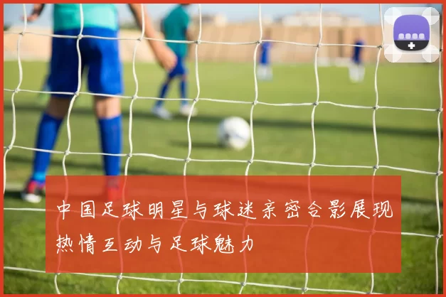 中国足球明星与球迷亲密合影展现热情互动与足球魅力