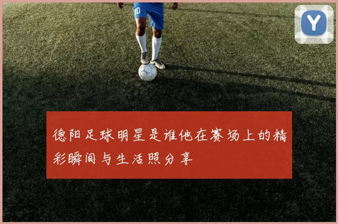 德阳足球明星是谁他在赛场上的精彩瞬间与生活照分享