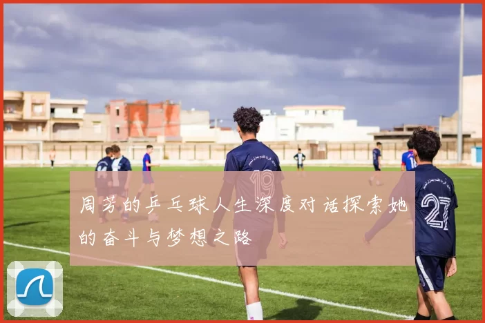 周芳的乒乓球人生深度对话探索她的奋斗与梦想之路